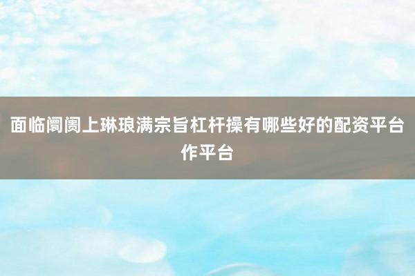 面临阛阓上琳琅满宗旨杠杆操有哪些好的配资平台作平台