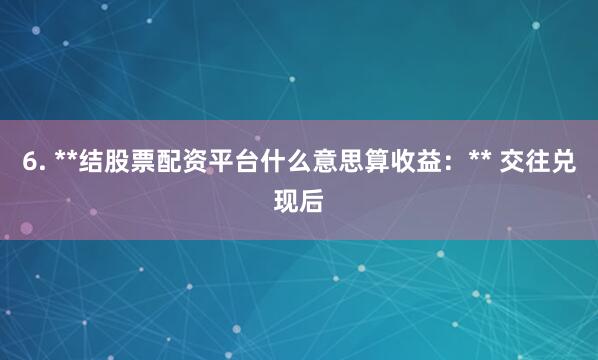 6. **结股票配资平台什么意思算收益：** 交往兑现后