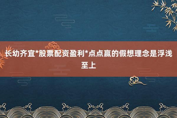 长幼齐宜*股票配资盈利*点点赢的假想理念是浮浅至上