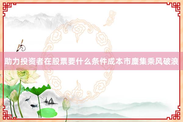 助力投资者在股票要什么条件成本市麇集乘风破浪