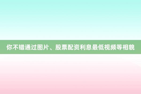 你不错通过图片、股票配资利息最低视频等相貌