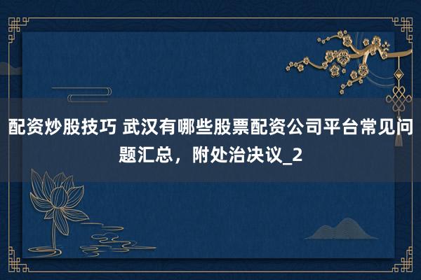 配资炒股技巧 武汉有哪些股票配资公司平台常见问题汇总,附处治决议_2