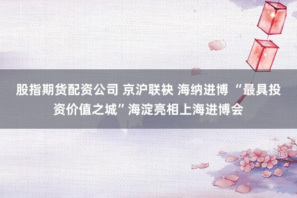 股指期货配资公司 京沪联袂 海纳进博 “最具投资价值之城”海淀亮相上海进博会