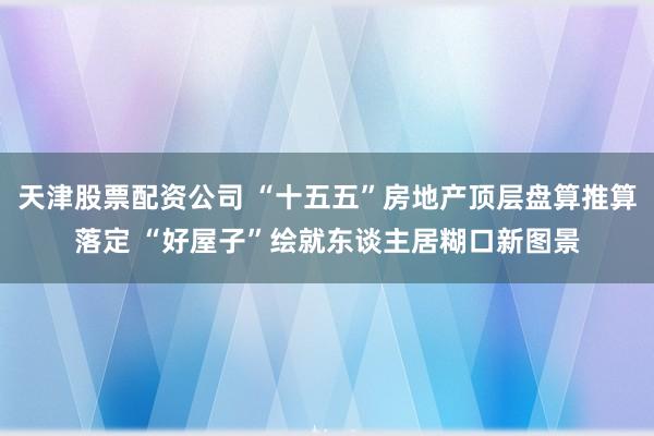 天津股票配资公司 “十五五”房地产顶层盘算推算落定 “好屋子”绘就东谈主居糊口新图景