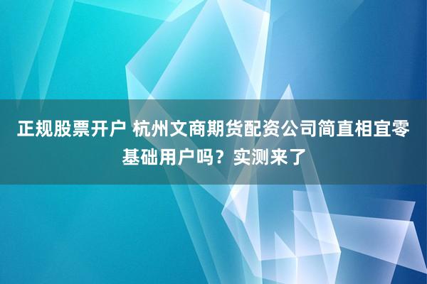 正规股票开户 杭州文商期货配资公司简直相宜零基础用户吗?实测来了