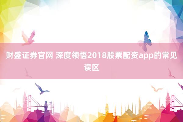 财盛证券官网 深度领悟2018股票配资app的常见误区