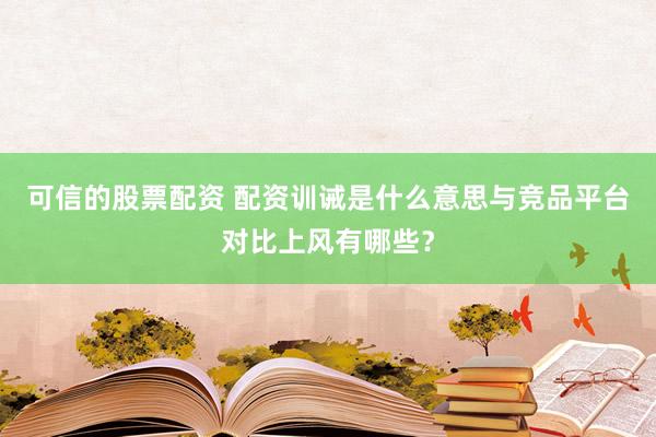 可信的股票配资 配资训诫是什么意思与竞品平台对比上风有哪些?