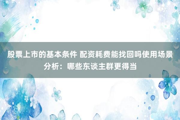 股票上市的基本条件 配资耗费能找回吗使用场景分析:哪些东谈主群更得当
