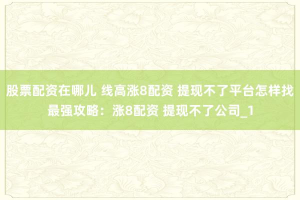 股票配资在哪儿 线高涨8配资 提现不了平台怎样找最强攻略：涨8配资 提现不了公司_1