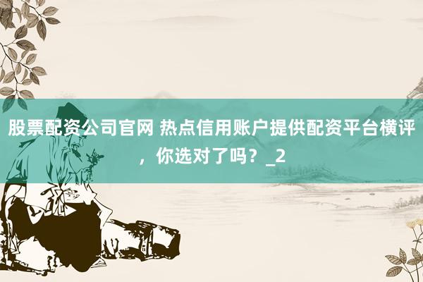 股票配资公司官网 热点信用账户提供配资平台横评，你选对了吗？_2