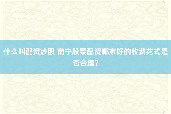 什么叫配资炒股 南宁股票配资哪家好的收费花式是否合理?