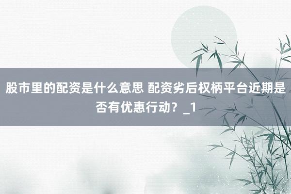 股市里的配资是什么意思 配资劣后权柄平台近期是否有优惠行动?_1
