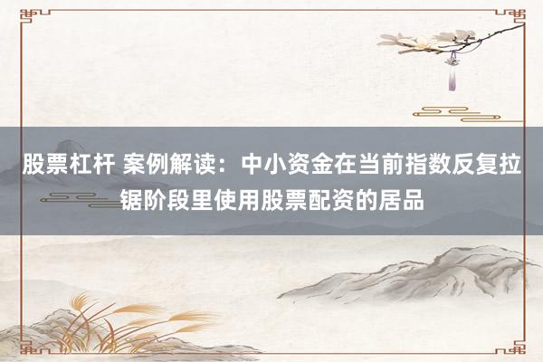 股票杠杆 案例解读:中小资金在当前指数反复拉锯阶段里使用股票配资的居品