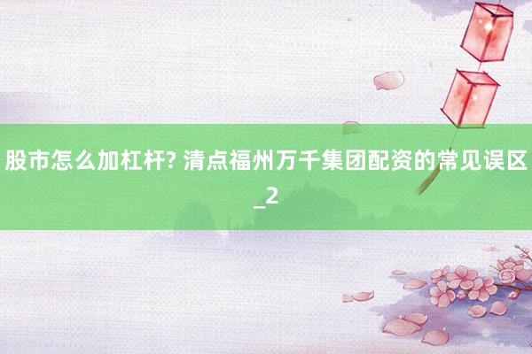 股市怎么加杠杆? 清点福州万千集团配资的常见误区_2