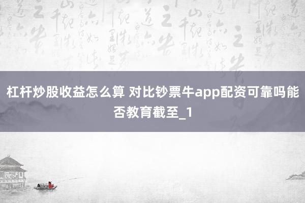 杠杆炒股收益怎么算 对比钞票牛app配资可靠吗能否教育截至_1