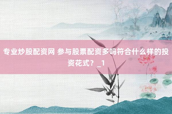 专业炒股配资网 参与股票配资多吗符合什么样的投资花式？_1